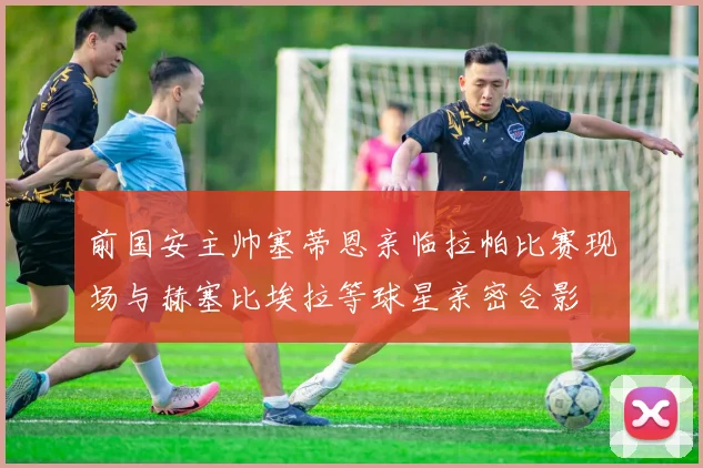 前国安主帅塞蒂恩亲临拉帕比赛现场与赫塞比埃拉等球星亲密合影