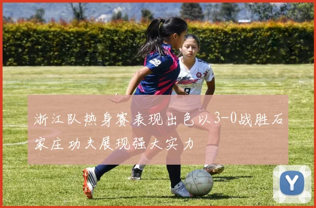浙江队热身赛表现出色以3-0战胜石家庄功夫展现强大实力