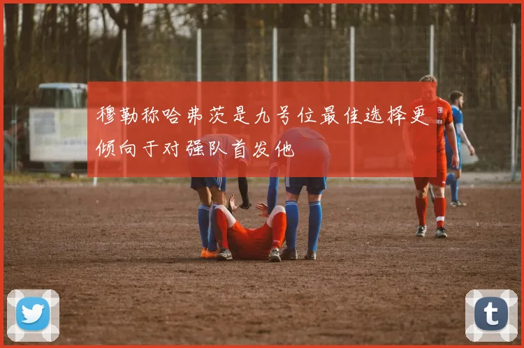 穆勒称哈弗茨是九号位最佳选择更倾向于对强队首发他