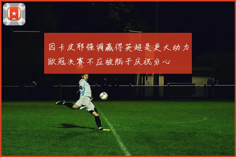 因卡皮耶强调赢得英超是更大动力欧冠决赛不应被瓶子庆祝分心