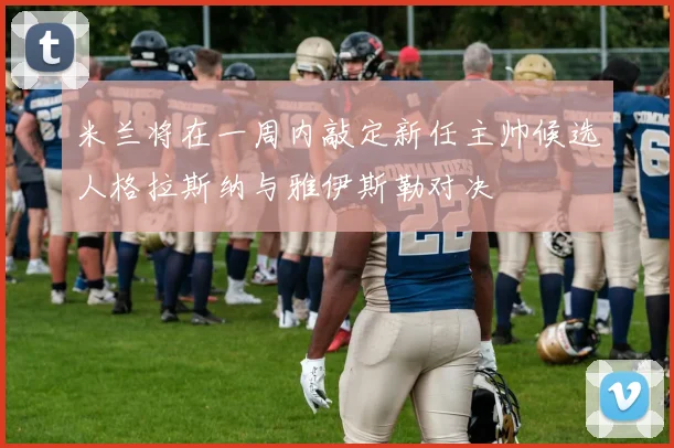 米兰将在一周内敲定新任主帅候选人格拉斯纳与雅伊斯勒对决