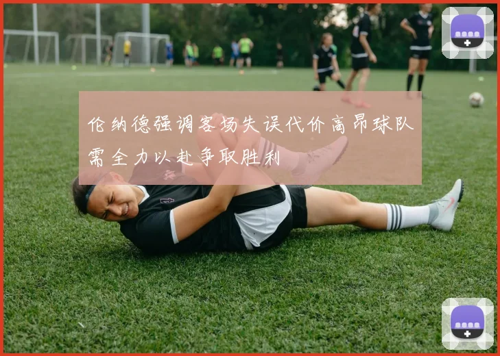 伦纳德强调客场失误代价高昂球队需全力以赴争取胜利