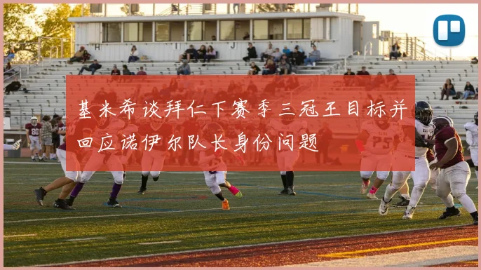 基米希谈拜仁下赛季三冠王目标并回应诺伊尔队长身份问题