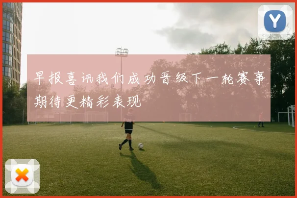 早报喜讯我们成功晋级下一轮赛事期待更精彩表现