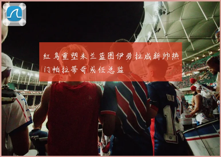 红鸟重塑米兰蓝图伊劳拉成新帅热门帕拉蒂奇或任总监