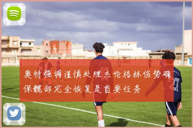 奥特强调谨慎处理杰伦格林伤势确保髋部完全恢复是首要任务