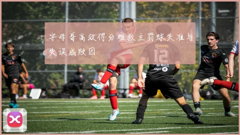 字母哥高效得分难救主罚球失准与失误成败因