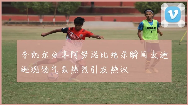 李凯尔分享阿努诺比绝杀瞬间麦迪逊现场气氛热烈引发热议