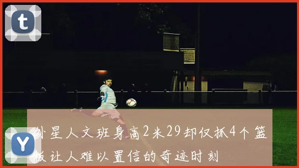 外星人文班身高2米29却仅抓4个篮板让人难以置信的奇迹时刻