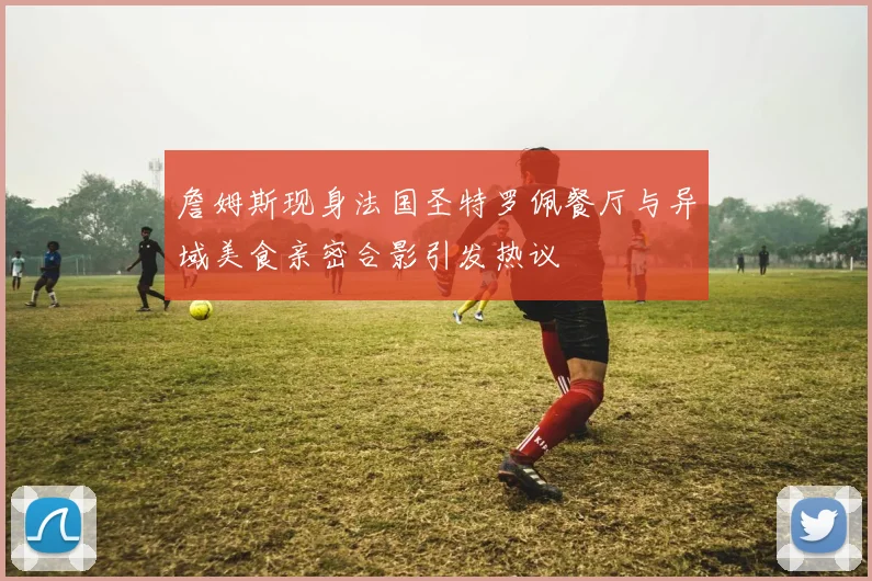 詹姆斯现身法国圣特罗佩餐厅与异域美食亲密合影引发热议