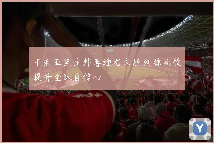 卡利亚里主帅喜迎尤文胜利称此役提升全队自信心